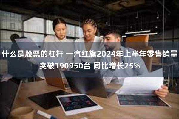 什么是股票的杠杆 一汽红旗2024年上半年零售销量突破190950台 同比增长25%