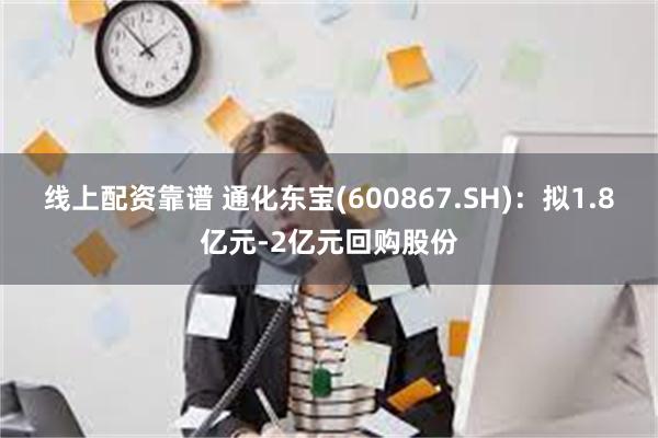 线上配资靠谱 通化东宝(600867.SH)：拟1.8亿元-2亿元回购股份