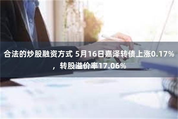 合法的炒股融资方式 5月16日嘉泽转债上涨0.17%，转股溢价率17.06%