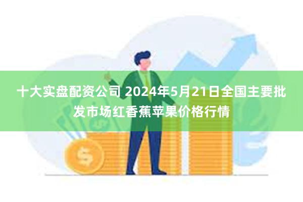 十大实盘配资公司 2024年5月21日全国主要批发市场红香蕉苹果价格行情