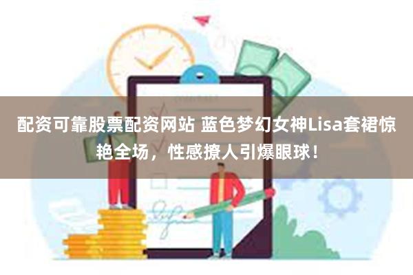 配资可靠股票配资网站 蓝色梦幻女神Lisa套裙惊艳全场，性感撩人引爆眼球！