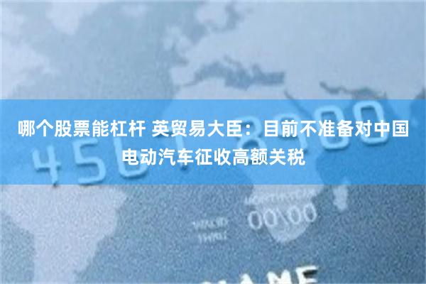 哪个股票能杠杆 英贸易大臣：目前不准备对中国电动汽车征收高额关税