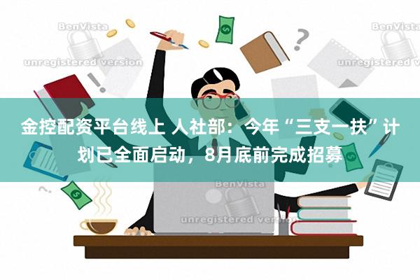 金控配资平台线上 人社部：今年“三支一扶”计划已全面启动，8月底前完成招募