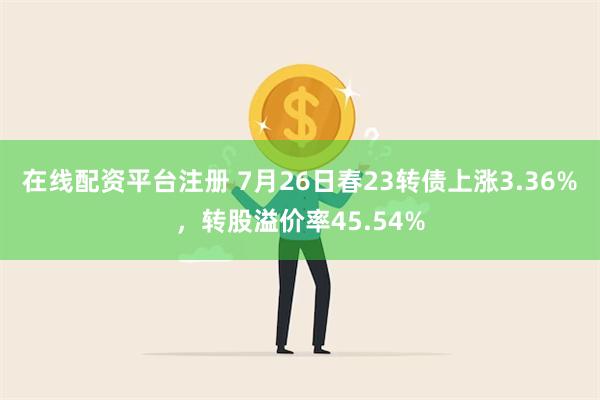 在线配资平台注册 7月26日春23转债上涨3.36%，转股溢价率45.54%