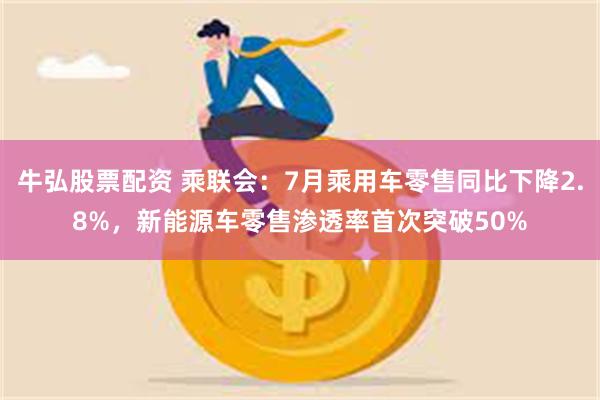 牛弘股票配资 乘联会：7月乘用车零售同比下降2.8%，新能源车零售渗透率首次突破50%