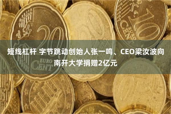 短线杠杆 字节跳动创始人张一鸣、CEO梁汝波向南开大学捐赠2亿元