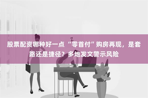 股票配资哪种好一点 “零首付”购房再现，是套路还是捷径？多地发文警示风险