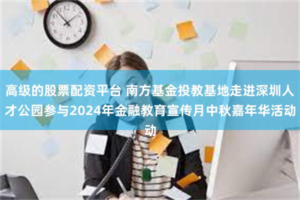 高级的股票配资平台 南方基金投教基地走进深圳人才公园参与2024年金融教育宣传月中秋嘉年华活动