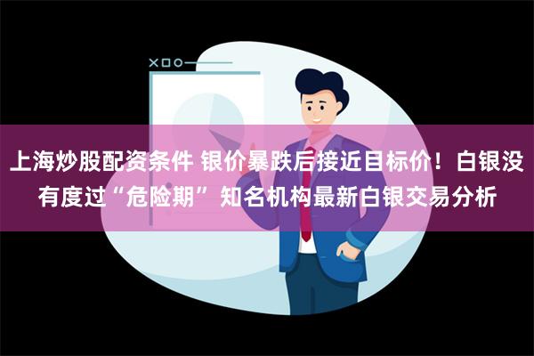 上海炒股配资条件 银价暴跌后接近目标价！白银没有度过“危险期” 知名机构最新白银交易分析