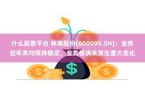 什么股票平台 林海股份(600099.SH)：业务近年来均保持稳定，业务板块未发生重大变化