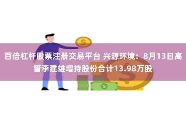 百倍杠杆股票注册交易平台 兴源环境：8月13日高管李建雄增持股份合计13.98万股