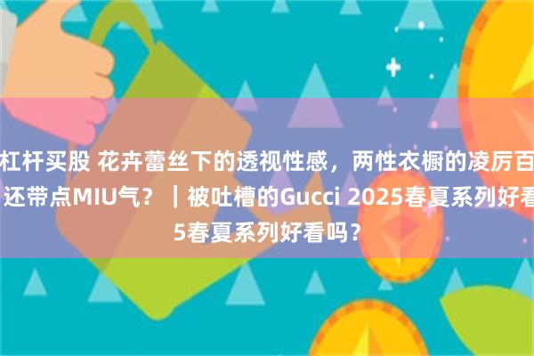 杠杆买股 花卉蕾丝下的透视性感，两性衣橱的凌厉百搭，还带点MIU气？｜被吐槽的Gucci 2025春夏系列好看吗？