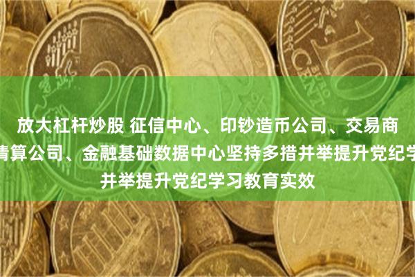 放大杠杆炒股 征信中心、印钞造币公司、交易商协会、网联清算公司、金融基础数据中心坚持多措并举提升党纪学习教育实效