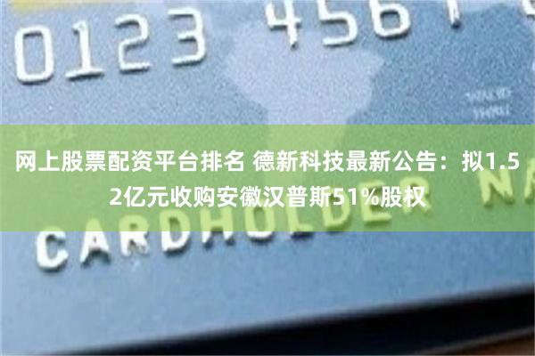 网上股票配资平台排名 德新科技最新公告：拟1.52亿元收购安徽汉普斯51%股权