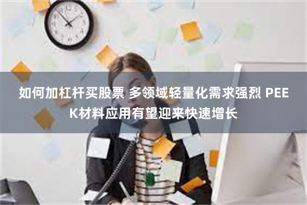 如何加杠杆买股票 多领域轻量化需求强烈 PEEK材料应用有望迎来快速增长