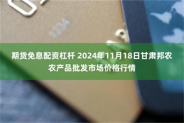 期货免息配资杠杆 2024年11月18日甘肃邦农农产品批发市场价格行情