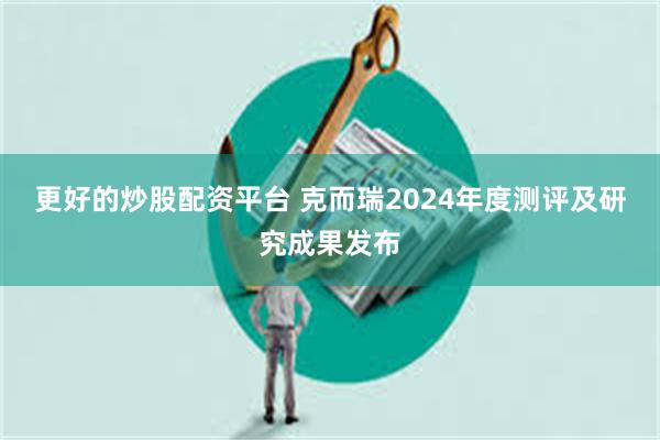 更好的炒股配资平台 克而瑞2024年度测评及研究成果发布