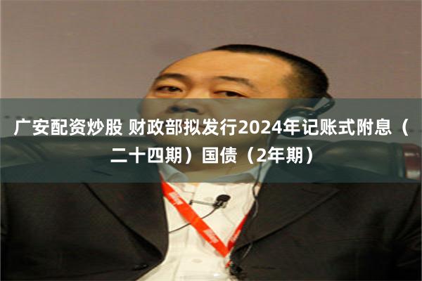 广安配资炒股 财政部拟发行2024年记账式附息（二十四期）国债（2年期）