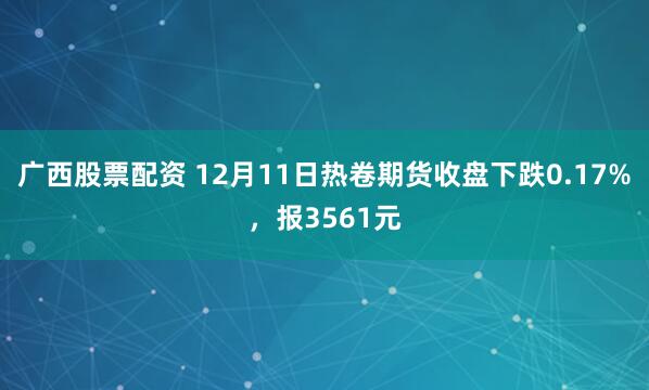 广西股票配资 12月11日热卷期货收盘下跌0.17%，报3561元