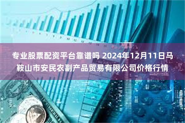 专业股票配资平台靠谱吗 2024年12月11日马鞍山市安民农副产品贸易有限公司价格行情