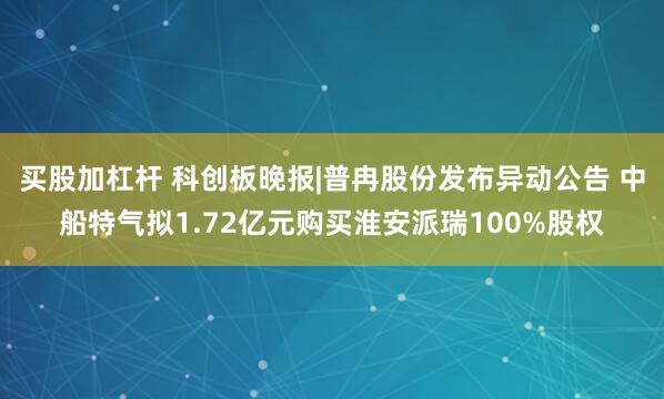 买股加杠杆 科创板晚报|普冉股份发布异动公告 中船特气拟1.72亿元购买淮安派瑞100%股权