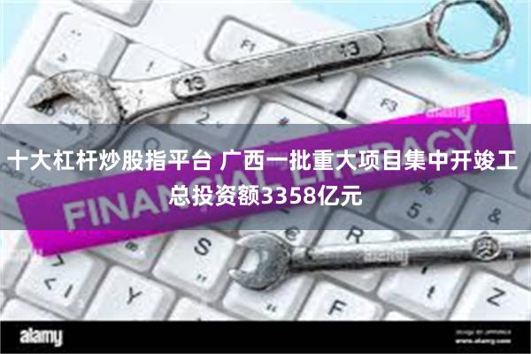 十大杠杆炒股指平台 广西一批重大项目集中开竣工 总投资额3358亿元