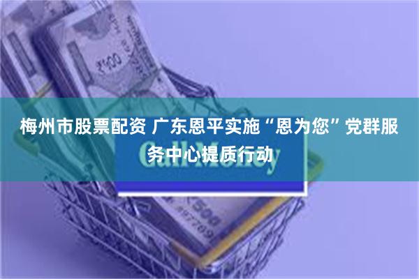 梅州市股票配资 广东恩平实施“恩为您”党群服务中心提质行动