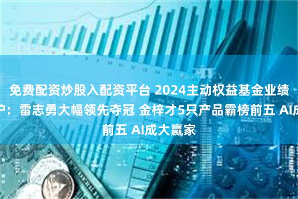 免费配资炒股入配资平台 2024主动权益基金业绩排位出炉：雷志勇大幅领先夺冠 金梓才5只产品霸榜前五 AI成大赢家