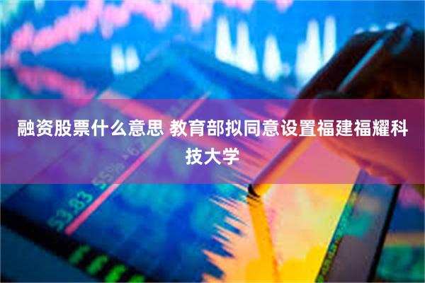 融资股票什么意思 教育部拟同意设置福建福耀科技大学