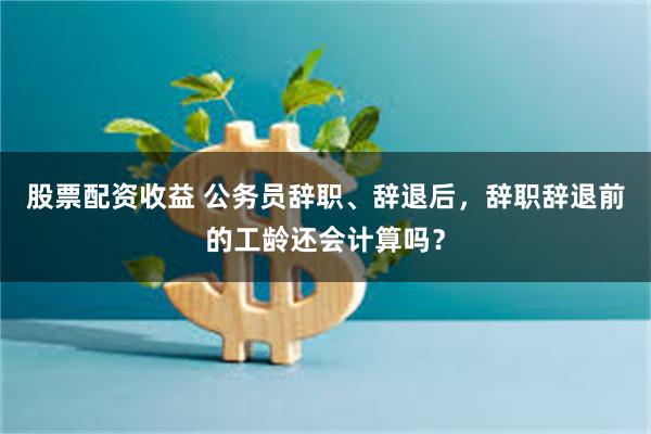 股票配资收益 公务员辞职、辞退后，辞职辞退前的工龄还会计算吗？