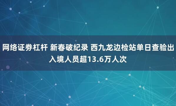 网络证劵杠杆 新春破纪录 西九龙边检站单日查验出入境人员超13.6万人次