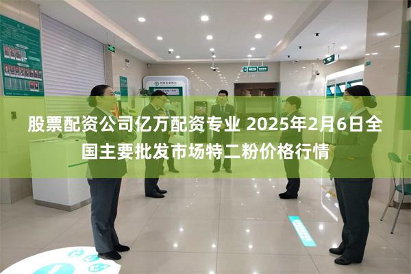 股票配资公司亿万配资专业 2025年2月6日全国主要批发市场特二粉价格行情