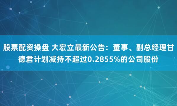 股票配资操盘 大宏立最新公告：董事、副总经理甘德君计划减持不超过0.2855%的公司股份