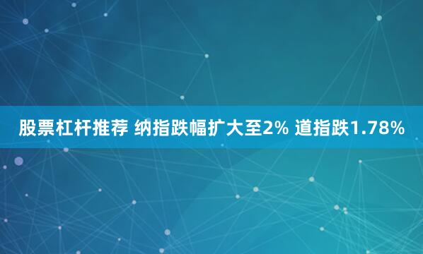 股票杠杆推荐 纳指跌幅扩大至2% 道指跌1.78%