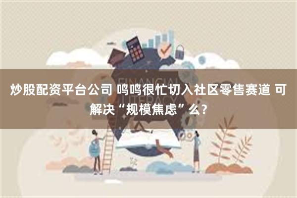 炒股配资平台公司 鸣鸣很忙切入社区零售赛道 可解决“规模焦虑”么？