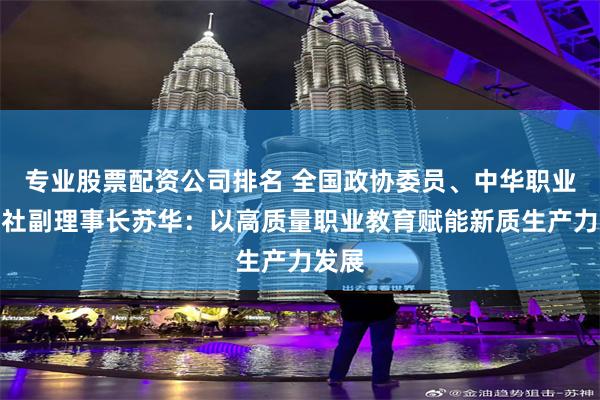 专业股票配资公司排名 全国政协委员、中华职业教育社副理事长苏华：以高质量职业教育赋能新质生产力发展