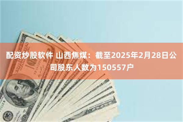 配资炒股软件 山西焦煤：截至2025年2月28日公司股东人数为150557户